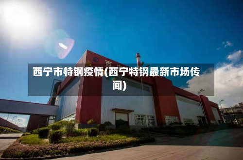 西宁市特钢疫情(西宁特钢最新市场传闻)-第2张图片