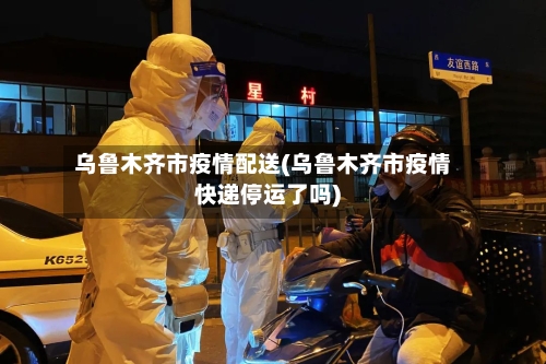 乌鲁木齐市疫情配送(乌鲁木齐市疫情快递停运了吗)-第2张图片