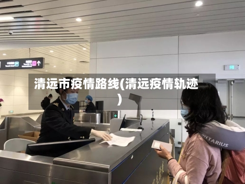 清远市疫情路线(清远疫情轨迹)-第2张图片